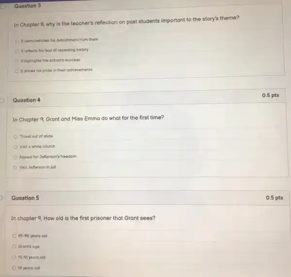 Question 3
In Chapter 8, why is the teacher's reflection on past students important to the story's theme?
It demonstrates his detachment from them
It reflects his fear of repeating history
It highlights the school's success
It shows his pride in their achievements
Question 4
In Chapter 9, Grant and Miss Emma do what for the first time?
Travel out of state
Visit a white church
Appeal for Jefferson's freedom
Visit Jefferson in jail
Question 5
In chapter 9, How old is the first prisoner that Grant sees?
85-86 years old
Grant's age
15-16 years old
14 years old
0.5 pts
0.5 pts