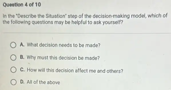 Question 4 of 10
In the "Describe the Situation" step of the decision-making model which of
the following questions may be helpful to ask yourself?
A. What decision needs to be made?
B. Why must this decision be made?
C. How will this decision affect me and others?
D. All of the above