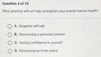 Question 4 of 10
What practice will not help strengthen your overall mental health?
A. Negative self-talk
B. Discovering a personal passion
C. Having confidence in yourself
D. Developing an inner peace