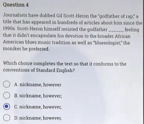 Question 4
Journalists have dubbed Gil Scott-Heron the "godfather of rap;" a
title that has appeared in hundreds of articles about him since the
1990s. Scott-Heron himself resisted the godfather __ feeling
that it didn't encapsulate his devotion to the broader African
American blues music tradition as well as "bluesologist,"the
moniker he preferred.
Which choice completes the text so that it conforms to the
conventions of Standard English?
A. nickname, however
B. nickname, however;
C. nickname, however,
D. nickname; however,