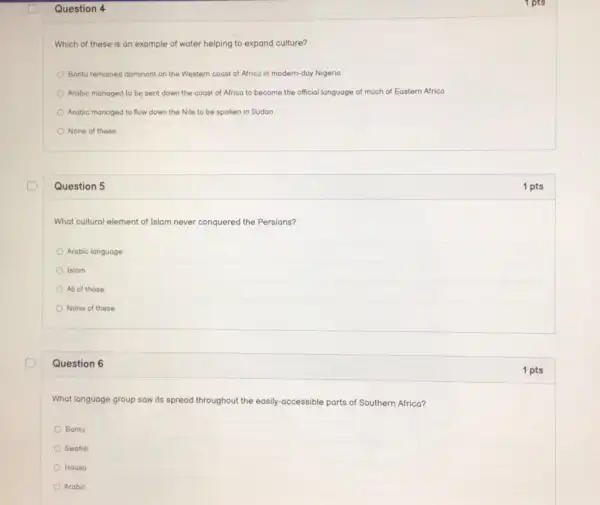 Question 4
Which of these is an example of water helping to expand culture?
Bantu remained dominant on the Western coast of Africa in modern-day Nigeria
Arabic managed to be sent down the coast of Africa to become the official language of much of Eastern Africa
Arabic managed to flow down the Nile to be spoken in Sudan
None of these
Question 5
What cultural element of Islam never conquered the Persians?
Arabic language
Islam
All of these
None of these
Question 6
What language group saw its spread throughout the easily-accessible parts of Southern Africa?
Bantu
Swahili
Housa
Arabic
1 pts
1 pts
1 pts