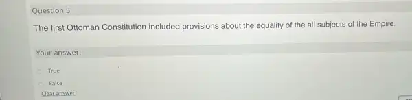 Question 5
The first Ottoman Constitution included provisions about the equality of the all subjects of the Empire.
Your answer:
True
False
Clear answer