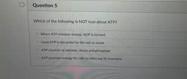 Question 5
Which of the following is NOT true about ATP?
When ATP releases energy.ADP is formed
Used ATP is discarded by the cell as waste
ATP consists of adenine ribose and phosphate
ATP provides energy for cells to carry out its functions