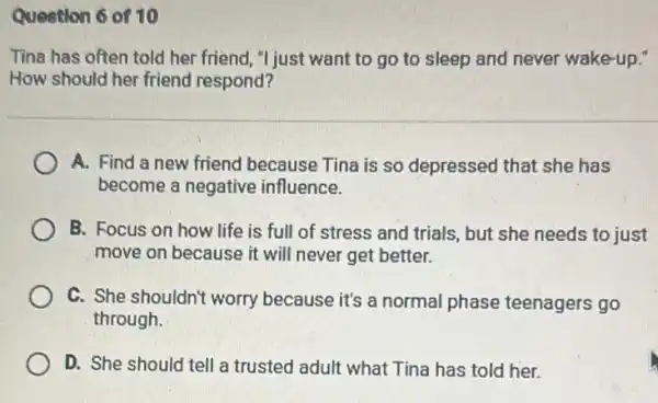 Question 6 of 10
Tina has often told her friend, "I just want to go to sleep and never wake-up."
How should her friend respond?
A. Find a new friend because Tina is so depressed that she has
become a negative influence.
B. Focus on how life is full of stress and trials, but she needs to just
move on because it will never get better.
C. She shouldn't worry because it's a normal phase teenagers go
through.
D. She should tell a trusted adult what Tina has told her.