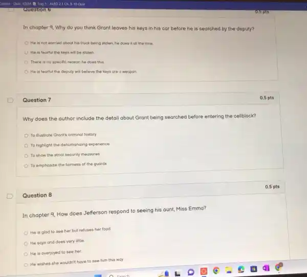 Question 6
In chapter 9, Why do you think Grant leaves his keys in his car before he is searched by the deputy?
He is not worried about his truck being stolen, he does it all the time.
He is fearful the keys will be stolen.
There is no specific reason he does this.
He is fearful the deputy will believe the keys are a weapon
Question 7
Why does the author include the detail about Grant being searched before entering the cellblock?
To illustrate Grant's criminal history
To highlight the dehumanizing experience
To show the strict security measures
To emphasize the fairness of the guards
Question 8
In chapter 9, How does Jefferson respond to seeing his aunt, Miss Emma?
He is glad to see her but refuses her food.
He says and does very little
He is overjoyed to see her.
He wishes she wouldn't have to see him this way.
0.5 pts
0.5 pts
0.5 pts