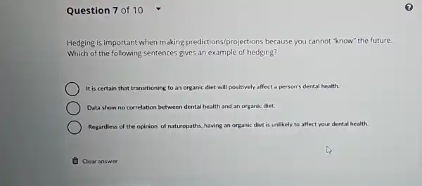 Question 7 of 10
Hedging is important when making predictions/projections because you cannot "know" the future.
Which of the following sentences gives an example of hedging?
It is certain that transitioning to an organic diet will positively affect a person's dental health.
Data show no correlation between dental health and an organic diet.
Regardless of the opinion of naturopaths, having an organic diet is unlikely to affect your dental health.