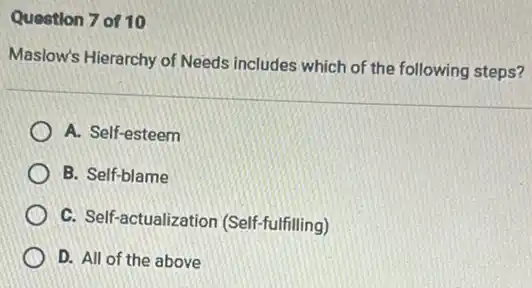 Question 7 of 10
Maslow's Hierarchy of Needs includes which of the following steps?
A. Self-esteem
B. Self-blame
C. Self-actualization (Self-fulfilling)
D. All of the above