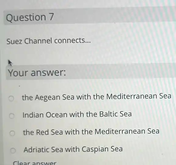 Question 7
Suez Channel connects __
Your answer:
the Aegean Sea with the Mediterran ean Sea
Indian Ocean with the Baltic Sea
the Red Sea with the Mediterrar ean Sea
Adriatic Sea with Caspian Sea
Clear answer