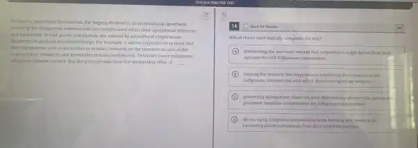Ratified by more than 90 countries, the Nagoya Protocol is an international agreement
ensuring that Indigenous communities are compensated when their agricultural resources
and knowledge of wild plants and animals are utilized by agricultural corporations.
However, the protocol has shortcomings. For example, it allows corporations to insist that
their agreements with communities to conduct research on the commercial uses of the
communities' resources and knowledge.remain confidential. Therefore, some Indigenous
advocates express concern that the protocol may have the unintended effect of __
Mark for Review
Which choice most logically completes the text?
A diminishing the monetary reward that corporations might derive from their
agreements with Indigenous communities.
B limiting the research that corporations conduct on the resources of the
Indigenous communities with which they have signed agreements.
C preventing independent observers from determining whether the agreements.
guarantee equitable compensation for Indigenous communities.
D discouraging Indigenous communities from learning new methods for
harvesting plants and animals from their corporate partners.
