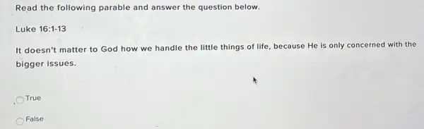 Read the following parable and answer the question below.
Luke 16:1-13
It doesn't matter to God how we handle the little things of life, because He is only concerned with the
bigger issues.
True
False