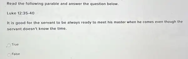 Read the following parable and answer the question below.
Luke 12:35-40
It is good for the servant to be always ready to meet his master when he comes even though the
servant doesn't know the time.
True
False