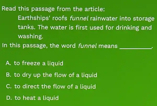 Read this passage from the article:
Earthships' roofs funnel rainwater into storage
tanks. The water is first used for drinking and
washing.
In this passage , the word funnel means __
A. to freeze a liquid
B. to dry up the flow of a liquid
C. to direct the flow of a liquid
D. to heat a liquid