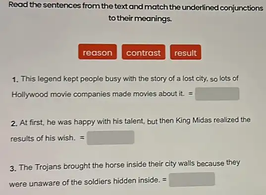 Read the sentences from the text and match the underlined conjunctions
to their meanings.
reason
contrast
result
1. This legend kept people busy with the story of a lost city, so lots of
Hollywoodmovie companies made movies about it=
2. At first, he was happy with his talent,but then King Midas realized the
results of hiswish.=
3. The Trojans brought the horse inside their city walls because they
were unaware of the soldiers hidden inside.=