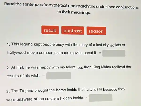 Read the sentences from the text and match the underlined conjunctions
to their meanings.
result
contrast
reason
1. This legend kept people busy with the story of a lost city,so lots of
Hollywood movie companies made molies aboutit=
2. At first, he was happy with his talent but then King Midas realized the
results of his wish.=
3. The Trojans brought the horse inside their city walls because they
were unaware of the soldiers hidden inside. = square