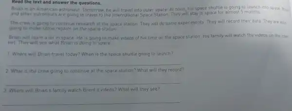 Read the text and answer the questions.
Brian is an American astronaut Tomorrow, he will travel into outer space. At noon, his space shuttle is going to launch into space Brian
and other astronauts are going to travel to the International Space Station . They will stay in space for almost 5 months.
The crew is going to continue research at the space station . They will do some experiments. They will record their data. They are also
going to make some repairs on the space station.
Brian will learn a lot in space. He is going to make videos of his time on the space station. His family will watch the videos on the inter.
net.They will see what Brian is doing in space.
1. Where will Brian travel today?When is the space shuttle going to launch?
__
2. What is the crew going to continue at the space station? What will they record?
__
3. Where will Brian's family watch Brent's videos? What will they see?
__