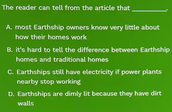 The reader can tell from the article that __
A. most Earthship owners know very little about
how their homes work
B. it's hard to tell the difference between Earthship
homes and traditional homes
C. Earthships still have electricity if power plants
nearby stop working
D. Earthships are dimly lit because they have dirt
walls