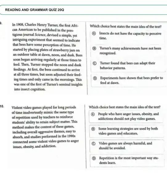 READING AND GRAMMAR QUIZ 20Q
In 1908, Charles Henry Turner, the first Afri.
can American to be published in the pres-
tigious journal Science.devised a simple, yet
intriguing experiment that seemed to indicate
that bees have some perception of time. He
started by placing plates of strawberry jam on
an outdoor table at dawn, noon, and dusk . Bees
soon began arriving regularly at those times to
feed. Then, Turner stopped the noon and dusk
feedings. At first, the bees continued to arrive
at all three times , but soon adjusted their feed-
ing times and only came in the mornings . This
was one of the first of Turner's seminal insights
into insect cognition.
10.
Violent video games played for long periods
of time inadvertently mimic the same type
of repetition used by teachers to reinforce
students' ability to retain subject matter. This
method makes the content of these games,
including overall aggressive themes, easy to
absorb, and studies performed in the 1990s
connected some violent video games to anger
issues, obesity, and addiction.
Which choice best states the main idea of the text?
A Insects do not have the capacity to perceive
time.
B Turner's many achievements have not been
recognized.
C Turner found that bees can adapt their
behavior patterns.
D Experiments have shown that bees prefer to
feed at dawn.
Which choice best states the main idea of the text?
A People who have anger issues, obesity, and
addictions should not play video games.
B Some learning strategies are used by both
video games and educators.
C Video games are always harmful, and
should be avoided.
D Repetition is the most important way stu-
dents learn.