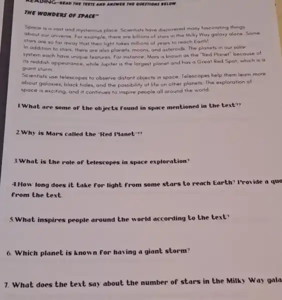 READING-READ TWE TEXTS AND ANSWER TWE QUESTIONS DELOW.
THE WONDERS OF SPACE"
Space is a vast and mysterious place Scientists have discovered many fascinating things
about our universe. For example, there are billions of stars in the Milky Way galaxy alone. Some
stars are so far away that their light takes millions of years to reach Earth!
In addition to stars there are also planets moons, and asteroids The planets in our solar
system each have unique features. For instance, Mars is known as the "Red Planet"because of
its reddish appearance ,while Jupiter is the largest planet and has a Great Red Spot which is a
giant storm.
Scientists use telescopes to observe distant objects in space Telescopes help them learn more
about galaxies, black holes, and the possibility of life on other planets. The exploration of
space is exciting, and it continues to inspire people all around the world.
1.What are some of the objects found in space mentioned in the text??
2.Why is Mars called the "Red Planet"?
3.What is the role of telescopes in space exploration?
4.How long does it take for light from some stars to reach Earth?Provide a quo
from the text.
5.What inspires people around the world according to the text?
6. Which planet is known for having a giant storm?
7. What does the text say about the number of stars in the Milky Way gala