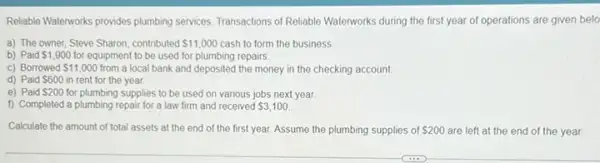 Reliable Watenworks provides plumbing services. Transactions of Reliable Waterworks during the first year of operations are given belo
a) The owner, Steve Sharon, contributed 11,000 cash to form the business
b) Paid 1,900 for equipment to be used for plumbing repairs
c) Borrowed 11,000 from a local bank and deposited the money in the checking account
d) Paid
 600 in rent for the year.
e) Paid 200 for plumbing supplies to be used on various jobs next year
f) Completed a plumbing repair for a law firm and received 3,100
Calculate the amount of total assets at the end of the first year. Assume the plumbing supplies of 200 are left at the end of the year