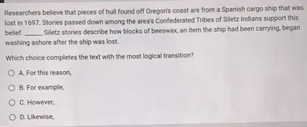 Researchers believe that pieces of hull found off Oregon's coast are from a Spanish cargo ship that was
lost in 1697. Stories passed down among the area's Confederated Tribes of Siletz Indians support this
belief. __
Siletz stories describe how blocks of beeswax, an item the ship had been carrying, began
washing ashore after the ship was lost.
Which choice completes the text with the most logical transition?
A. For this reason
B. For example
C. However,
D. Likewise,