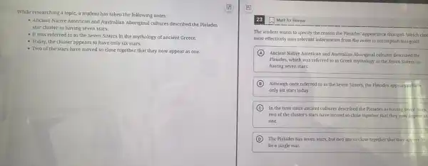 While researching a topic a student has taken the following notes:
- Ancient Native American and Australian Aboriginal cultures described the Pleiades
star cluster as having seven stars.
- It was referred to as the Seven Sisters in the mythology of ancient Greece.
- Today, the cluster appears to have only six stars.
- Two of the stars have moved so close together that they now appear as one.
Mark for Review
The student wants to specify the reason the Pleiades' appearance changed. Which choi
most effectively uses relevant information from the notes to accomplish this goal?
A Ancient Native American and Australian Aboriginal cultures described the
Pleiades, which was referred to in Greek mythology as the Seven Sisters.as
having seven stars.
B Although once referred to as the Seven Sisters.the Pleiades appears to have
only six stars today.
C In the time since ancient cultures described the Pleiades as having seven stars,
two of the cluster's stars have moved so close together that they now appear as
one.
D The Pleiades has seven stars, but two are so close together that they appear to
be a single star.