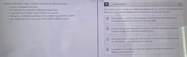 While researching a topic a student has taken the following notes:
- Gaspar Enriquez is an artist.
- He specializes in portraits of Mexican Americans.
- A portrait is an artistic representation of a person.
- Enriquez completed a painting of the sculptor Luis Jimenez in 2003.
- He completed a drawing of the writer Rudolfo Anaya in 2016.
25
The student wants to emphasize a difference between the two portraits. Which choice most
effectively uses relevant information from the notes to accomplish this goal?
A The portraits, or artistic representations, of Luis Jimenez and Rudolfo Anaya
were both completed by Enriquez in the early 2000s.
B Enriquez has completed portraits of numerous Mexican Americans including
sculptor Luis Jimenez and writer Rudolfo Anaya.
C While both are by Enriquez, the 2003 portrait of Luis Jimenez is a painting, and
the 2016 portrait of Rudolfo Anaya is a drawing.
D Luis Jimenez was a Mexican American sculptor, and Rudolfo Anaya was a
Mexican American writer.