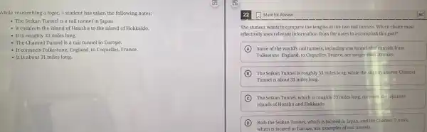 While researching a topic a student has taken the following notes:
- The Seikan Tunnel is a rail tunnel in Japan
- It connects the island of Honshu to the island of Hokkaido.
- It is roughly 33 miles long.
- The Channel Tunnel is a rail tunnel in Europe.
- It connects Folkestone, England.to Coquelles, France.
- It is about 31 miles long.
22 Mark for Review
The student wants to compare the lengths of the two rail tunnels.Which choice most
effectively uses relevant information from the notes to accomplish this goal?
A Some of the world's rail tunnels, including one tunnel that extends from
Folkestone, England, to Coquelles France, are longer than 30 miles.
B The Seikan Tunnel is roughly 33 miles long.while the slightly shorter Channel
Tunnel is about 31 miles long.
C The Seikan Tunnel, which is roughly 33 miles long, connects the Japanese
islands of Honshu and Hokkaido.
D Both the Seikan Tunnel which is located in Japan, and the Channel Tunnel,
which is located in Europe, are examples of rail tunnels.