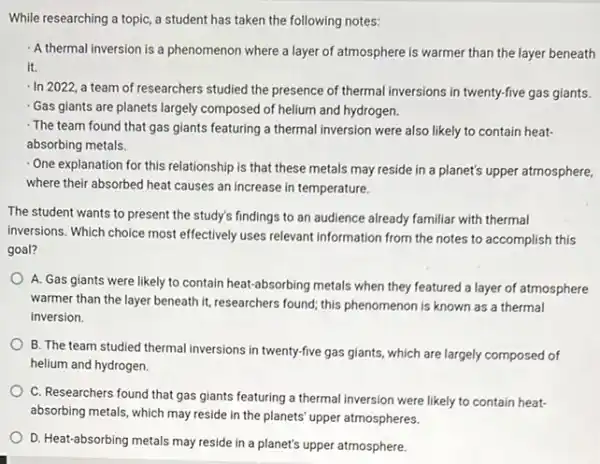 While researching a topic a student has taken the following notes:
A thermal inversion is a phenomenon where a layer of atmosphere is warmer than the layer beneath
it.
- In 2022, a team of researchers studied the presence of thermal inversions in twenty-five gas giants.
Gas giants are planets largely composed of helium and hydrogen.
The team found that gas giants featuring a thermal inversion were also likely to contain heat-
absorbing metals.
One explanation for this relationship is that these metals may reside in a planet's upper atmosphere,
where their absorbed heat causes an increase in temperature.
The student wants to present the study's findings to an audience already familiar with thermal
inversions. Which choice most effectively uses relevant information from the notes to accomplish this
goal?
A. Gas giants were likely to contain heat-absorbing metals when they featured a layer of atmosphere
warmer than the layer beneath it, researchers found,this phenomenon is known as a thermal
inversion.
B. The team studied thermal inversions in twenty-five gas giants, which are largely composed of
helium and hydrogen.
C. Researchers found that gas giants featuring a thermal inversion were likely to contain heat-
absorbing metals, which may reside in the planets upper atmospheres.
D. Heat-absorbing metals may reside in a planet's upper atmosphere.