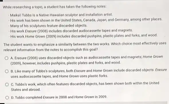 While researching a topic a student has taken the following notes:
Maika' Tubbs is a Native Hawaiian sculptor and installation artist.
His work has been shown in the United States, Canada, Japan, and Germany, among other places.
Many of his sculptures feature discarded objects.
His work Erasure (2008)includes discarded audiocassette tapes and magnets.
-His work Home Grown (2009) includes discarded pushping plastic plates and forks and wood.
The student wants to emphasize a similarity between the two works. Which choice most effectively uses
relevant information from the notes to accomplish this goal?
A. Erasure (2008) uses discarded objects such as audiocassette tapes and magnets.Home Grown
(2009), however, includes pushping plastic plates and forks and wood.
B. Like many of Tubbs's sculptures, both Erasure and Home Grown include discarded objects: Erasure
uses audiocassette tapes, and Home Grown uses plastic forks.
C. Tubbs's work, which often features discarded objects has been shown both within the United
States and abroad.
D. Tubbs completed Erasure in 2008 and Home Grown in 2009.