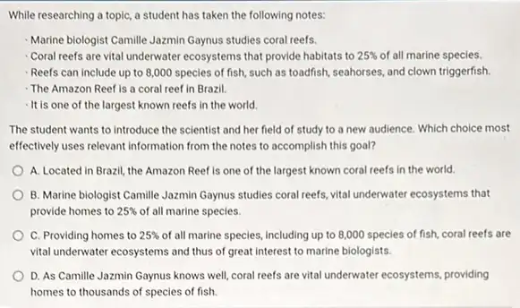 While researching a topic a student has taken the following notes:
Marine biologist Camille Jazmin Gaynus studies coral reefs.
Coral reefs are vital underwater ecosystems that provide habitats to 25%  of all marine species.
Reefs can include up to 8,000 species of fish, such as toadfish seahorses, and clown triggerfish.
The Amazon Reef is a coral reef in Brazil.
- It is one of the largest known reefs in the world
The student wants to introduce the scientist and her field of study to a new audience Which choice most
effectively uses relevant information from the notes to accomplish this goal?
A. Located in Brazil the Amazon Reef is one of the largest known coral reefs in the world.
B. Marine biologist Camille Jazmin Gaynus studies coral reefs vital underwater ecosystems that
provide homes to 25%  of all marine species.
C. Providing homes to 25%  of all marine species, including up to 8,000 species of fish, coral reefs are
vital underwater ecosystems and thus of great interest to marine biologists.
D. As Camille Jazmin Gaynus knows well, coral reefs are vital underwater ecosystems, providing
homes to thousands of species of fish.