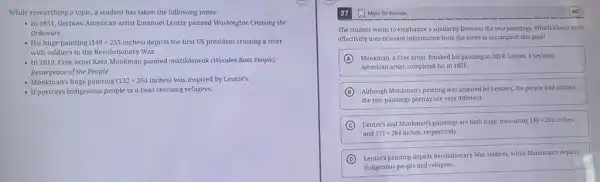 While researching a topic.a student has taken the following notes:
- In 1851, German American artist Emanuel Leutze painted Washington Crossing the
Delaware.
- His huge painting (149times 255inches) depicts the first US president crossing a river
with soldiers in the Revolutionary War.
- In 2019, Cree artist Kent Monkman painted mistikdisiwak (Wooden Boat People):
Resurgence of the People.
- Monkman's huge painting (132times 264inches) was inspired by Leutze's.
- It portrays Indigenous people in a boat rescuing refugees.
The student wants to emphasize a similarity between the two paintings. Which choice most
effectively uses relevant information from the notes to accomplish this goal?
A Monkman, a Cree artist finished his painting in 2019; Leutze, a German
American artist, completed his in 1851.
B Although Monkman's painting was inspired by Leutze's, the people and actions
the two paintings portray are very different.
C Leutze's and Monkman's paintings are both huge, measuring 149times 255 x 255 inches
and 132times 264 inches, respectively.
D
Leutre's painting depicts Revolutionary War soldiers, while Monkman's depicts
Indigenous people and refugees.