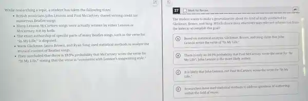 While researching a topic.a student has taken the following notes:
- British musicians John Lennon and Paul McCartney shared writing credit for
numerous Beatles songs.
- Many Lennon-McCartney songs were actually written by either Lennon or
McCartney, not by both.
- The exact authorship of specific parts of many Beatles songs, such as the verse for
"In My Life," is disputed.
- Mark Glickman, Jason Brown and Ryan Song used statistical methods to analyze the
musical content of Beatles songs.
- They concluded that there is 18.9% 	that McCartney wrote the verse for
"In My Life," stating that the verse is "consistent with Lennon's songwriting style."
The student wants to make a generalization about the kind of study conducted by
Glickman, Brown, and Song Which choice most effectively uses relevant information from
the notes to accomplish this goal?
A Based on statistical analysis Glickman, Brown, and Song claim that John
Lennon wrote the verse of "In My Life."
B There is only an 18.9%  probability that Paul McCartney wrote the verse for -In
my Life''; John Lennon is the more likely author.
C It is likely that John Lennon, not Paul McCartney, wrote the verse for "In My
Life."
D
Researchers have used statistical methods to address questions of authorship
within the field of music.