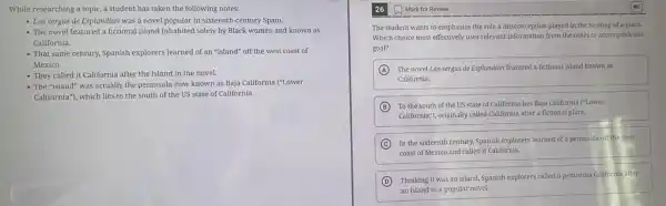 While researching a topic,a student has taken the following notes:
- Las sergas de Esplandián was a novel popular in sixteenth-century Spain.
- The novel featured a fictional island inhabited solely by Black women and known as
California.
- That same century, Spanish explorers learned of an "island" off the west coast of
Mexico.
- They called it California after the island in the novel.
- The "island" was actually the peninsula now known as Baja California ("Lower
California"), which lies to the south of the US state of California.
The student wants to emphasize the role a misconception played in the naming of a place.
Which choice most effectively uses relevant information from the notes to accomplish this
goal?
A The novel Las sergas de Esplandián featured a fictional island known as
California.
B To the south of the US state of California lies Baja California ("Lower
California"), originally called California after a fictional place.
C
In the sixteenth century.Spanish explorers learned of a peninsula off the west
coast of Mexico and called it California.
D Thinking it was an island, Spanish explorers called a peninsula California ofter
an island in a popular novel.