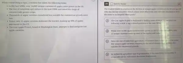 While researching a topic.a student has taken the following notes:
- In the late 1890s over 14,000 unique varieties of apples were grown in the US.
- The rise of industrial agriculture in the mid-1900:narrowed the range of
commercially grown crops.
- Thousands of apple varieties considered less suitable for commercial growth were
lost.
- Today, only 15 apple varieties dominate the market.making up 90%  of apples
purchased in the US.
- The Lost Apple Project based in Washington State,attempts to find and grow lost
apple varieties.
Mark for Review
The student wants to emphasize the decline in unique apple varieties in the US and specify
why this decline occurred Which choice most effectively uses relevant information from
the notes to accomplish these goals?
A The Lost Apple Project is dedicated to finding some of the apple varieties lost
following a shift in agricultural practices in the mid -1900s.
B While over 14,000 apple varieties were grown in the US in the late 1890s. only
15 unique varieties make up most of the apples sold today.
C Since the rise of industrial agriculture, US farmers have mainly grown the same
few unique apple varieties.resulting in the loss of thousands of varieties less
suitable for commercial growth.
D As industrial agriculture rose to prominence in the mid-1900s, the number of
crops selected for cultivation decreased dramatically.