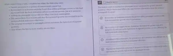 While researching a topic.a student has taken the following notes:
- Puntius javanicus is a species of commercially raised fish.
- Researchers in Indonesia recently found that adding pineapple extract to fish food
increased both the feed utilization efficiency and the growth rate of P.javanicus.
- Adding the pineapple extract did not affect total food consumption.
- The researchers thus determined that the increased growth rate resulted from the
increased feed utilization efficiency.
- The enzyme bromelain in pineapple extract enhances the hydrolysis of ingested
proteins.
- This allows the fish to more readily absorb them.
27
The student wants to explain how pineapple extract increased the growth rate of P.
javanicus. Which choice most effectively uses relevant information from the notes to
accomplish this goal?
A
Researchers in Indonesia recently found that adding pineapple extract to fish
food increased the growth rate of P. javanicus.
B
An enzyme in pineapple extract, bromelain increased the growth rate of P.
javanicus by enhancing the hydrolysis of ingested proteins,in turn affecting the
fish's total food consumption.
C
i the growth rate of P.javanicus was affected not by
food consumption but by feed utilization efficiency.
D
The enzyme bromelain enhanced R javanicus's absorption of ingested proteins,
increasing the growth rate of fish fed pineapple extract.