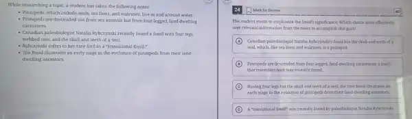 While researching a topic,a student has taken the following notes:
- Pinnipeds, which include seals sea lions, and walruses , live in and around water.
- Pinnipeds are descended not from sea animals but from four-legged, land dwelling
carnivores.
- Canadian paleobiologist Natalia Rybczynski recently found a fossil with four legs,
webbed toes, and the skull and teeth of a seal.
- Rybczynski refers to her rare find as a "transitional fossil."
- The fossil illustrates an early stage in the evolution of pinnipeds from their land.
dwelling ancestors.
Mark for Review
The student wants to emphasize the fossil's significance Which choice most effectively
uses relevant information from the notes to accomplish this goal?
A Canadian paleobiologist Natalia Ryberynskir's fossil has the skull and teeth of a
seal, which, like sea lions and walruses, is a pinniped.
B Pinnipeds are descended from four-legged, land-dwelling carmivores,a fossil
that resembles both was recently found.
C Having four legs but the skull and teeth of a seal, the rare fossil illustrates an
early stage in the evolution of pinnipeds from their land-dwelling ancestors.
D A "transitional fossil" was recently found by paleobiologist Natalia Rybczynski.