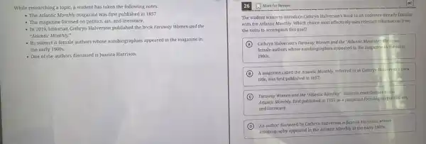 While researching a topic.a student has taken the following notes:
- The Atlantic Monthly magazine was first published in 1857.
- The magazine focused on politics, art, and literature.
- In 2019, historian Cathryn Halverson published the book Faraway Women and the
"Atlantic Monthly."
- Its subject is female authors whose autobiographies appeared in the magazine in
the early 1900s.
- One of the authors discussed is Juanita Harrison.
The student wants to introduce Cathryn Halverson's book to an audience already familiar
with the Atlantic Monthly Which choice most effectively uses relevant information from
the notes to accomplish this goal?
A Cathryn Halverson's Faraway Women and the "Atlantic Monthly"discusses
female authors whose autobiographies appeared in the magazine in the early
1900s.
B
A magazine called the Atlantic Monthly, referred to in Cathryn Halverson's book
title, was first published in 1857.
C Faraway Women and the "Atlantic Monthly" features contributors to the
Atlantic Monthly, first published in 1857 as a magazine focusing on politics.art.
and literature.
D
An author discussed by Cathryn Halverson is Juanita Harrison, whose
autobiography appeared in the Atlantic Monthly in the early 1900s.