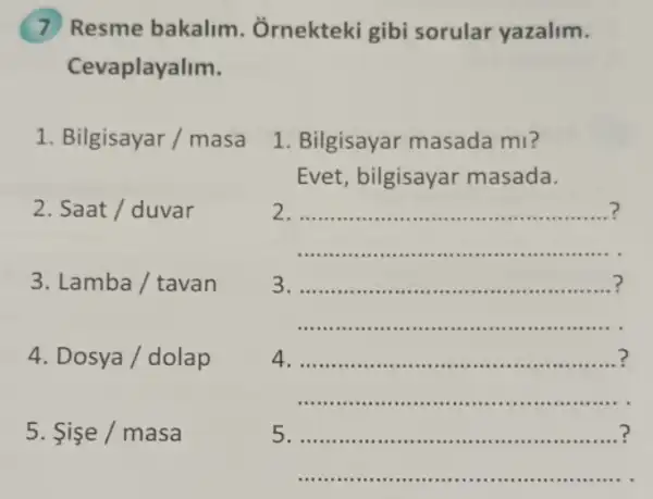 Resme bakalim . Ôrnekteki gibi sorular yazalim.
raplayalim.
1. Bilgisayar / masa
2. Saat / duvar
3. Lamba / tavan
4. Dosya / dolap
5. Sise / masa
1. Bilgisayar masada mi?
Evet, bilgisayar masada.
2.
3. ..........".""."." .is - I I I ui
..........................".
4. .............................. .
5. ......".""" .".ui
__
....................................
.... ......... .................".