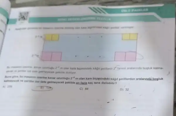 ROND
diseasine disting olan kare
square 
square 
square 
square 
square 
square 
square 
square 
square 
uzunlugu 2^-5m olan kare biçimindeki kagit peritierin 2^6 tanesi aralannda bosluk kalma-
yacai ve perther Gat Uste gelimeyecek pokide dizilyor.
Buna gore, bu masanin (izerine kenar uzunlugu 2^-6m olan kare biçignindeki kagit seritterden aralarinda bosluk
kalmayacak ve periter tist Oste gelmeyecek pekilde on fazia kaç tane dizilebilir?
A) 256
C) 84
D) 32