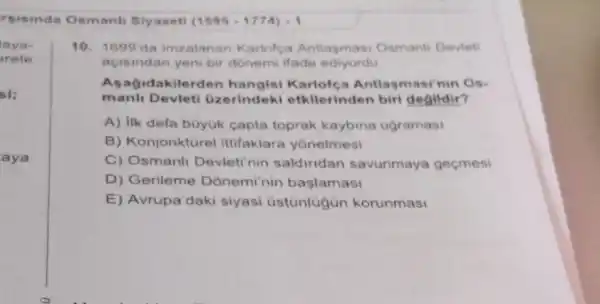 rsisinda Osmanl Siyaseti (1595-1774)-1
lava-
arete
si:
aya
10. 1699'da imzalanan Karlofça Antlasmasi Osmanli Devleti
acisindan yeni bir donemi ifade ediyordu
Asagidakilerden hangisi Karlofe a Antlasmasi'nin Os-
manh Devieti üzerindeki etkilerinden biri degildir?
A) Ilk defa büyuk capta toprak kaybina ugramasi
B) Konjonktürel ittifaklara yonelmesi
C) Osmanli Devleti nin saldiridan savunmaya geçmesi
D) Gerileme Donemi'nin başlamasi
E) Avrupa'daki siyasi üstunlügün korunmasi