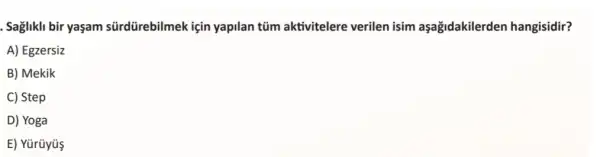 . Saglikli bir yaşam sürdürebilmek için yapilan tüm aktivitelere verilen isim aşağidakilerden hangisidir?
A) Egzersiz
B) Mekik
C) Step
D) Yoga
E) Yürüyüs