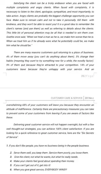 Satisfying the client can be a tricky endeavor when you are faced with
multiple complaints and angry clients. When faced with complaints, it is
necessary to listen to the client, apologize,sympathize, and most importantly, to
take action. Angry clients are probably the biggest challenge opportunity you can
face. Make sure to remain calm and not to take it personally.Kill them with
kindness, and they won't be able to resist you! It is a good idea to remember the
client's names (and use them) as well as referring to details about the clients.
This little bit of personal attention may be all that is needed to win them over.
Goethe once said, "When we treat a man as he is, we make him worse than he is.
When we treat him as if he already were what he potentially could be, we make
him what he should be.'
There are many reasons customers quit returning to a place of business.
4%  of them move away (you can't do anything about them). 5%  change their
habits (meaning they want to try something new for a while, the novelty factor)
9%  of them quit because they're attracted to your competition. 14%  of your
customers leave because they're unhappy with your service. And an
251Page
CUSTOMER CARE & SERVICE 2016e.c
overwhelming 68%  of your customers will leave you because they encounter an
attitude of indifference Certainly there are precautionary measures you can take
to prevent some of your customers from leaving if you are aware of factors like
these.
Delivering great customer service will not happen overnight, but with a few
well thought-out strategies you can achieve 100%  client satisfaction. If you are
looking for a quick reference to great customer service, here are the "Six Secrets
of Service".
1. If you don't like people,you have no business being in the people business.
2. Serve them well, you keep them. Service them poorly, you loose them.
3. Give the client,not what he wants,but what he really needs.
4. Make your clients feel good about spending their money.
5. If you can't get out of it, get into it!
6. When you give great service, EVERYBODY WINS!