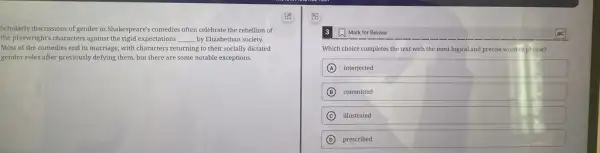 Scholarly discussions of gender in Shakespeare's comedies often celebrate the rebellion of
the playwright's characters against the rigid expectations __ by Elizabethan society.
Most of the comedies end in marriage, with characters returning to their socially dictated
gender roles after previously defying them, but there are some notable exceptions.
a Mark for Review
Which choice completes the text with the most logical and precise word orphrase?
A interjected
B committed
C illustrated
D prescribed