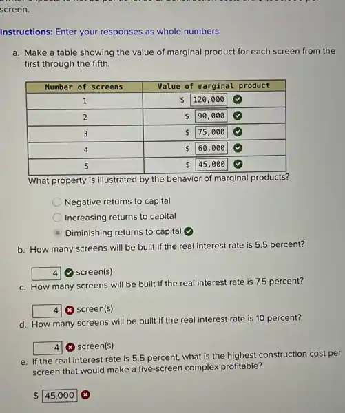 screen.
Instructions: Enter your responses as whole numbers.
a. Make a table showing the value of marginal product for each screen from the
first through the fifth.
What property is illustrated by the behavior of marginal products?
Negative returns to capital
Increasing returns to capital
Diminishing returns to capital (9)
b. How many screens will be built if the real interest rate is 5.5 percent?
square  (4) screen(s)
c. How many screens will be built if the real interest rate is 7.5 percent?
square  (x) screen(s)
d. How many screens will be built if the real interest rate is 10 percent?
square  (x) screen(s)
e. If the real interest rate is 5.5 percent, what is the highest construction cost per
screen that would make a five-screen complex profitable?
 45,000