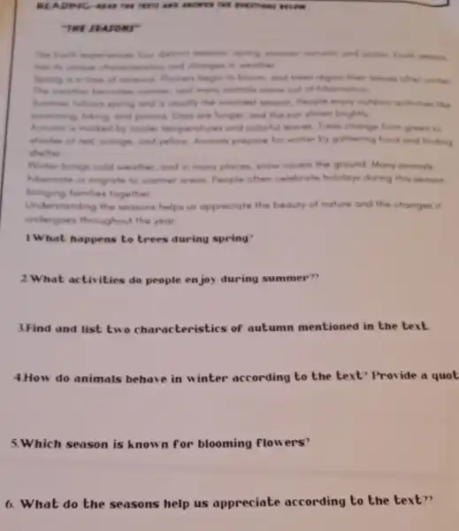 THE SEASONS"
The footh experence four distrest seconom advise, and winter Each wance
has its unique characterities and changes in weather
fapring is a time of renewal Flowers begin to bloom, and trees regain their leaves ofter winter
The weather become warner and many animals come out of hibernation
Summer follows spring and is usually the woment season People enjoy outdoor activities like
temming hiking and picnick Days are longer, and the sun shines brightly
Autumn is morked by cooler temperatures and colorful leaves Trees change from green to
shodes of red oronge, and yellow Animals prepare for winter by gathering food and finding
shelter
Winter brings cold weather,and in many places, snow covers the ground Many animals
hibernate or migrate to womer areas People often celebrate holidays during this season.
bringing fomdies together
Understanding the seasons helps us appreciate the beauty of nature and the changes if
undergoes throughout the year
1.What happens to trees during spring?
2.What activities do people enjoy during summer"?
3.Find and list two characterist ics of autumn mentioned in the text
4.How do animals behave in winter according to the text?Provide a quot
5.Which season is known for blooming flowers?
6. What do the seasons help us appreciate according to the text??