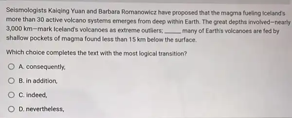 Seismologists Kaiqing Yuan and Barbara Romanowicz have proposed that the magma fueling Iceland's
more than 30 active volcano systems emerges from deep within Earth. The great depths involved-nearly
3,000 km-mark Iceland's volcanoes as extreme outliers; __ many of Earth's volcanoes are fed by
shallow pockets of magma found less than 15 km below the surface.
Which choice completes the text with the most logical transition?
A. consequently,
B. in addition,
C. indeed,
D. nevertheless,