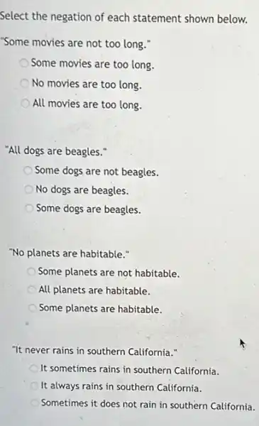 Select the negation of each statement shown below.
"Some movies are not too long."
Some movies are too long.
No movies are too long.
All movies are too long.
"All dogs are beagles."
Some dogs are not beagles.
No dogs are beagles.
Some dogs are beagles.
"No planets are habitable."
Some planets are not habitable.
All planets are habitable.
Some planets are habitable.
"It never rains in southern California."
It sometimes rains in southern California.
It always rains in southern California.