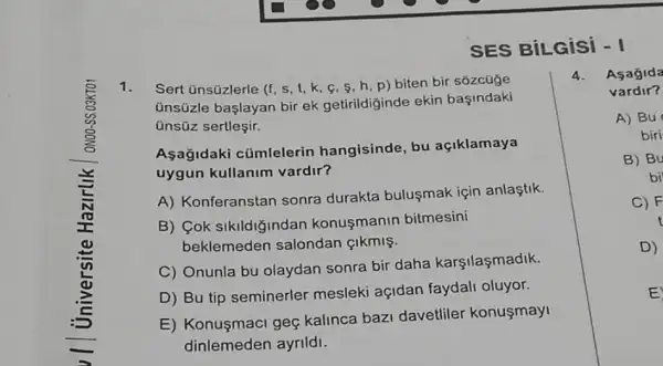 SES BILGiSi - I
1. Sert únsüzlerle (f, s ,l,k,c,s,h p) biten bir sozcüge
ünsüzle başlayan bir ek getirildiginde ekin basindaki
ünsüz sertleçir.
Aşağidaki cümlelerin hangisinde, bu açiklamaya
uygun kullanim vardir?
A) Konferanstan sonra durakta bulusmak için anlaştik.
B) Cok sikildiğindan konusmanin bitmesini
beklemeden salondan CIkmis.
C) Onunla bu olaydan sonra bir daha karşilaşmadik.
D) Bu tip seminerler mesleki açidan faydali oluyor.
E) Konuşmaci geç kalinca bazi davetliler konusmayi
dinlemeden ayrildi.
4. Asagida
vardir?
A) Bu
biri
B) Bu
bi
C) F
t
D)
E