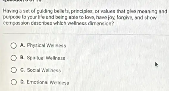 Having a set of guiding beliefs, principles, or values that give meaning and
purpose to your life and being able to love have joy, forgive, and show
compassion describes which wellness dimension?
A. Physical Wellness
B. Spiritual Wellness
C. Social Wellness
D. Emotional Wellness