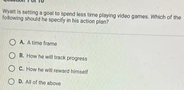 is setting a goal to spend less time playing video games. Which of the
following should he specify in his action plan?
A. A time frame
B. How he will track progress
C. How he will reward himself
D. All of the above